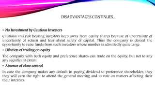DISADVANTAGES CONTINUES…
• No Investment by Cautious Investors
Cautious and risk bearing investors keep away from equity shares because of uncertainty of
uncertainty of return and fear about safety of capital. Thus the company is denied the
opportunity to raise funds from such investors whose number is admittedly quite large.
• Dilution of trading on equity
The company with both equity and preference shares can trade on the equity, but not to any
any significant extent.
• Absence of close control
In case the company makes any default in paying dividend to preference shareholder, they
they will earn the right to attend the general meeting and to vote on matters affecting their
their interests.
 