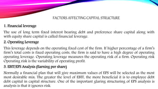 FACTORS AFFECTING CAPITAL STRUCTURE
1. Financial leverage
The use of long term fixed interest bearing debt and preference share capital along with
with equity share capital is called financial leverage.
2. Operating Leverage
This leverage depends on the operating fixed cost of the firm. If higher percentage of a firm’s
firm’s total costs is fixed operating costs, the firm is said to have a high degree of operating
operating leverage. Operating leverage measures the operating risk of a firm. Operating risk
Operating risk is the variability of operating profit.
3. EBIT/EPS Analysis (Earning per share)
Normally a financial plan that will give maximum values of EPS will be selected as the most
most desirable mix. The greater the level of EBIT, the more beneficial it is to employee debt
debt capital in capital structure. One of the important glaring structuring of EPS analysis is
analysis is that it ignores risk.
 