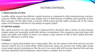 FACTORS CONTINUES…
7. Nature and size of a firm
A public utility concern has different capital structure as compared to other manufacturing concerns.
concerns. Public utility concerns may employ more of debt because of stability and regularity of their
their earnings. On the other hand, a concern which cannot provide stable earnings due to the nature
nature of its business will have to rely mainly on equity capital.
8. Cash flow analysis
The capital structure of a firm should be so planned that it should be able to service its fixed charges
charges under any reasonable predictable adverse circumstances. The companies expecting larger and
larger and stable cash inflows in future can employ a large amount of debt in their capital structure.
structure. Otherwise, it will be risky.
9. Control
Ordinary or equity shareholders have voting rights. They are the owners of the firm and can exercise
exercise control over its overall affairs. While preference shares do not have the voting right except
except under special circumstances. But the use of too much debt will increase financial risk and may
and may ultimately lead to bankrupcy, which means a complete loss of control.
 