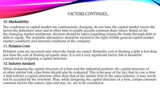 FACTORS CONTINUES…
10. Marketability
The conditions in capital market are continuously changing. At one time the capital market favors the
favors the debenture issue and at other time it readily accepts common share issues. Based on the
the changing market sentiments, decision should be taken regarding raising the funds through debt or
debt or equity. The available alternatives should be viewed in the light of both general capital market
market conditions and internal conditions of the company.
11. Flotation Costs
Flotation costs are incurred only when the funds are raised. Normally cost of floating a debt is less than
less than the cost of floating an equity issue. It is not a very significant factor, but it should be
considered in designing a capital structure.
12. Industry standard
While designing the capital structure of a firm and the industrial position, the capital structure of
of other similar risk-class firms should also be evaluated. This is because of the fact that in case a firm
a firm follows a capital structure other than that of the similar firm in the same industry, it may not be
not be accepted by the investors. Thus, while designing the capital structure of a firm, certain common
common factors like nature, type and size, etc. are to be considered.
 