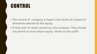 CONTROL
• The control of company is head in the hands of a board of
directories elected by the equity
• If they wish to retain control our the company. They should
not permit to issue future equity shares to the public
 