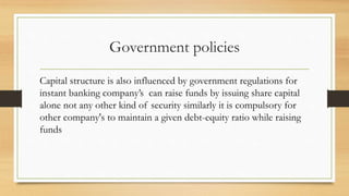 Government policies
Capital structure is also influenced by government regulations for
instant banking company’s can raise funds by issuing share capital
alone not any other kind of security similarly it is compulsory for
other company's to maintain a given debt-equity ratio while raising
funds
 