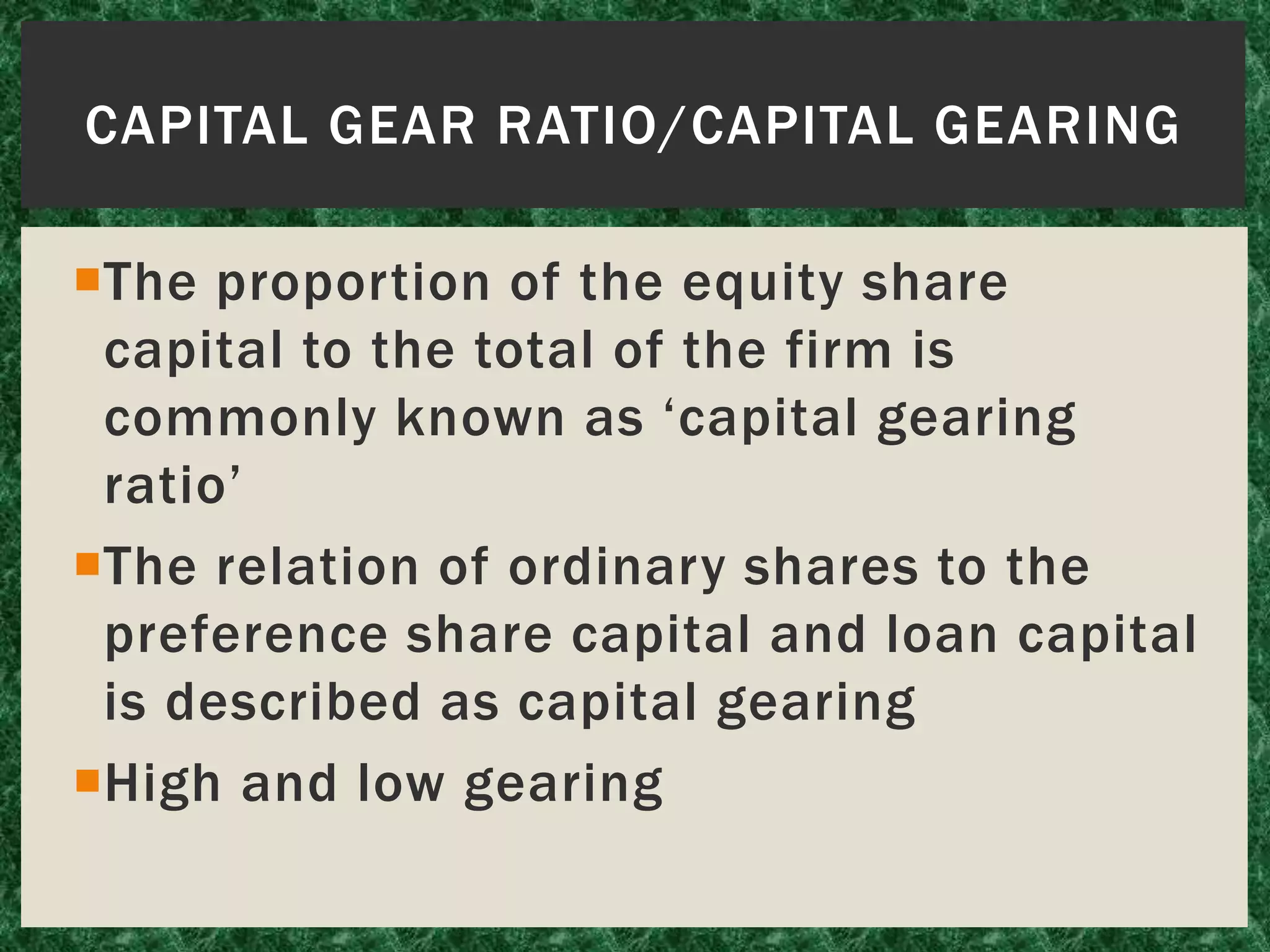 CAPITAL GEAR RATIO/CAPITAL GEARING
The proportion of the equity share
capital to the total of the firm is
commonly known as ‘capital gearing
ratio’
The relation of ordinary shares to the
preference share capital and loan capital
is described as capital gearing
High and low gearing
 