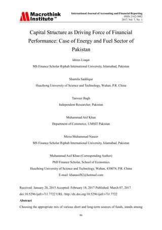 International Journal of Accounting and Financial Reporting
ISSN 2162-3082
2017, Vol. 7, No. 1
86
Capital Structure as Driving Force of Financial
Performance: Case of Energy and Fuel Sector of
Pakistan
Idrees Liaqat
MS Finance Scholar Riphah International University, Islamabad, Pakistan
Shamila Saddique
Huazhong University of Science and Technology, Wuhan, P.R. China
Tanveer Bagh
Independent Researcher, Pakistan
Muhammad Atif Khan
Department of Commerce, UMSIT Pakistan
Mirza Muhammad Naseer
MS Finance Scholar Riphah International University, Islamabad, Pakistan
Muhammad Asif Khan (Corresponding Author)
PhD Finance Scholar, School of Economics
Huazhong University of Science and Technology, Wuhan, 430074, P.R. China
E-mail: khanasif82@hotmail.com
Received: January 20, 2015 Accepted: February 18, 2017 Published: March 07, 2017
doi:10.5296/ijafr.v7i1.7722 URL: http://dx.doi.org/10.5296/ijafr.v7i1.7722
Abstract
Choosing the appropriate mix of various short and long-term sources of funds, stands among
 