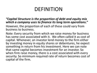 DEFINITION
“Capital Structure is the proportion of debt and equity mix
which a company uses to finance its long term operations.”
However, the proportion of each of these could vary from
business to business.
Note: Every security from which we raise money for business
has some cost associated with it. We often called it as cost of
capital. Whenever, an investor lend money to the firm either
by investing money in equity shares or debentures, he expect
something in return from his investment. Here we can note
that same capital becomes investment for an investor. So
when firm raise money, there is a cost associated with every
security. So minimum required rate of return becomes cost of
capital of the firm.
 