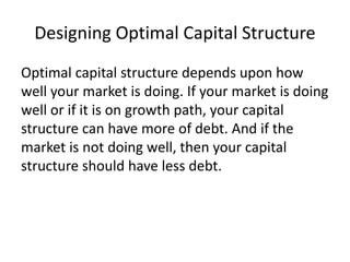 Designing Optimal Capital Structure
Optimal capital structure depends upon how
well your market is doing. If your market is doing
well or if it is on growth path, your capital
structure can have more of debt. And if the
market is not doing well, then your capital
structure should have less debt.
 