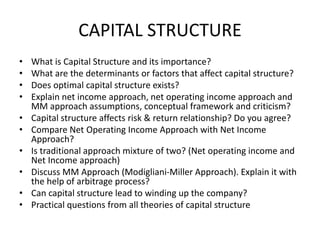 CAPITAL STRUCTURE
• What is Capital Structure and its importance?
• What are the determinants or factors that affect capital structure?
• Does optimal capital structure exists?
• Explain net income approach, net operating income approach and
MM approach assumptions, conceptual framework and criticism?
• Capital structure affects risk & return relationship? Do you agree?
• Compare Net Operating Income Approach with Net Income
Approach?
• Is traditional approach mixture of two? (Net operating income and
Net Income approach)
• Discuss MM Approach (Modigliani-Miller Approach). Explain it with
the help of arbitrage process?
• Can capital structure lead to winding up the company?
• Practical questions from all theories of capital structure
 