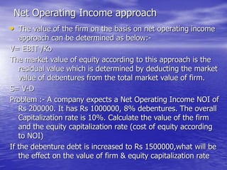 Net Operating Income approach
• The value of the firm on the basis on net operating income
approach can be determined as below:-
V= EBIT /Ko
The market value of equity according to this approach is the
residual value which is determined by deducting the market
value of debentures from the total market value of firm.
S= V-D
Problem :- A company expects a Net Operating Income NOI of
Rs 200000. It has Rs 1000000, 8% debentures. The overall
Capitalization rate is 10%. Calculate the value of the firm
and the equity capitalization rate (cost of equity according
to NOI)
If the debenture debt is increased to Rs 1500000,what will be
the effect on the value of firm & equity capitalization rate
 