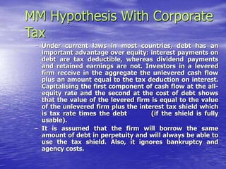 MM Hypothesis With Corporate
Tax
– Under current laws in most countries, debt has an
important advantage over equity: interest payments on
debt are tax deductible, whereas dividend payments
and retained earnings are not. Investors in a levered
firm receive in the aggregate the unlevered cash flow
plus an amount equal to the tax deduction on interest.
Capitalising the first component of cash flow at the all-
equity rate and the second at the cost of debt shows
that the value of the levered firm is equal to the value
of the unlevered firm plus the interest tax shield which
is tax rate times the debt (if the shield is fully
usable).
– It is assumed that the firm will borrow the same
amount of debt in perpetuity and will always be able to
use the tax shield. Also, it ignores bankruptcy and
agency costs.
 