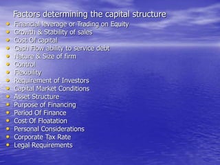 Factors determining the capital structure
• Financial leverage or Trading on Equity
• Growth & Stability of sales
• Cost Of capital
• Cash Flow ability to service debt
• Nature & Size of firm
• Control
• Flexibility
• Requirement of Investors
• Capital Market Conditions
• Asset Structure
• Purpose of Financing
• Period Of Finance
• Cost Of Floatation
• Personal Considerations
• Corporate Tax Rate
• Legal Requirements
 