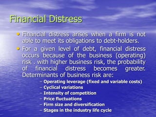 Financial Distress
• Financial distress arises when a firm is not
able to meet its obligations to debt-holders.
• For a given level of debt, financial distress
occurs because of the business (operating)
risk . with higher business risk, the probability
of financial distress becomes greater.
Determinants of business risk are:
– Operating leverage (fixed and variable costs)
– Cyclical variations
– Intensity of competition
– Price fluctuations
– Firm size and diversification
– Stages in the industry life cycle
 