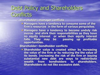 Debt Policy and Shareholders
Conflicts
– Shareholder—manager conflicts
• Managers have a tendency to consume some of the
firm’s resources in the form of various perquisites.
• Managers have a tendency to become unduly risk
averse and shirk their responsibilities as they have
no equity interest or when their equity interest
falls. They may be passing up profitable
opportunities.
– Shareholder—bondholder conflicts
• Shareholder value is created either by increasing
the value of the firm or by reducing the the value of
its bonds. Increasing the risk of the firm or issuing
substantial new debt are ways to redistribute
wealth from bondholders to shareholders.
Shareholders do not like excessive debt.
 