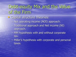Debt-equity Mix and the Value
of the Firm
• Capital structure theories:
– Net operating income (NOI) approach.
– Traditional approach and Net income (NI)
approach.
– MM hypothesis with and without corporate
tax.
– Miller’s hypothesis with corporate and personal
taxes.
 