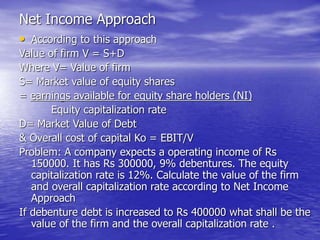 Net Income Approach
• According to this approach
Value of firm V = S+D
Where V= Value of firm
S= Market value of equity shares
= earnings available for equity share holders (NI)
Equity capitalization rate
D= Market Value of Debt
& Overall cost of capital Ko = EBIT/V
Problem: A company expects a operating income of Rs
150000. It has Rs 300000, 9% debentures. The equity
capitalization rate is 12%. Calculate the value of the firm
and overall capitalization rate according to Net Income
Approach
If debenture debt is increased to Rs 400000 what shall be the
value of the firm and the overall capitalization rate .
 