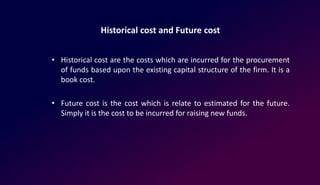Historical cost and Future cost
• Historical cost are the costs which are incurred for the procurement
of funds based upon the existing capital structure of the firm. It is a
book cost.
• Future cost is the cost which is relate to estimated for the future.
Simply it is the cost to be incurred for raising new funds.
 