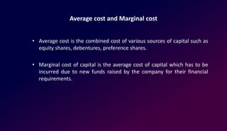 Average cost and Marginal cost
• Average cost is the combined cost of various sources of capital such as
equity shares, debentures, preference shares.
• Marginal cost of capital is the average cost of capital which has to be
incurred due to new funds raised by the company for their financial
requirements.
 