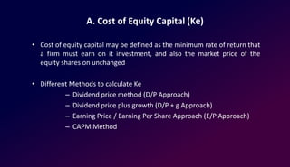 A. Cost of Equity Capital (Ke)
• Cost of equity capital may be defined as the minimum rate of return that
a firm must earn on it investment, and also the market price of the
equity shares on unchanged
• Different Methods to calculate Ke
– Dividend price method (D/P Approach)
– Dividend price plus growth (D/P + g Approach)
– Earning Price / Earning Per Share Approach (E/P Approach)
– CAPM Method
 