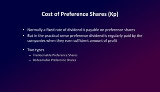 Cost of Preference Shares (Kp)
• Normally a fixed rate of dividend is payable on preference shares
• But in the practical sense preference dividend is regularly paid by the
companies when they earn sufficient amount of profit
• Two types
– Irredeemable Preference Shares
– Redeemable Preference Shares
 