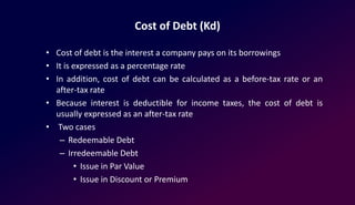Cost of Debt (Kd)
• Cost of debt is the interest a company pays on its borrowings
• It is expressed as a percentage rate
• In addition, cost of debt can be calculated as a before-tax rate or an
after-tax rate
• Because interest is deductible for income taxes, the cost of debt is
usually expressed as an after-tax rate
• Two cases
– Redeemable Debt
– Irredeemable Debt
• Issue in Par Value
• Issue in Discount or Premium
 