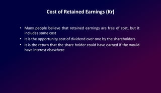 Cost of Retained Earnings (Kr)
• Many people believe that retained earnings are free of cost, but it
includes some cost
• It is the opportunity cost of dividend over one by the shareholders
• It is the return that the share holder could have earned if the would
have interest elsewhere
 