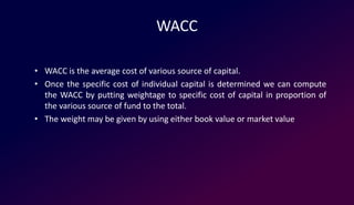 WACC
• WACC is the average cost of various source of capital.
• Once the specific cost of individual capital is determined we can compute
the WACC by putting weightage to specific cost of capital in proportion of
the various source of fund to the total.
• The weight may be given by using either book value or market value
 