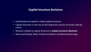 Capital structure decisions
• Combination of capital is called capital structure
• Capital structure is the mix of the long-term sources of funds used by
a firm
• Decision related to capital structure is Capital structure decisions
• How much Equity, Debt, Preference Shares and Retained Earnings
 