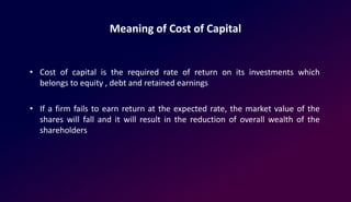 Meaning of Cost of Capital
• Cost of capital is the required rate of return on its investments which
belongs to equity , debt and retained earnings
• If a firm fails to earn return at the expected rate, the market value of the
shares will fall and it will result in the reduction of overall wealth of the
shareholders
 