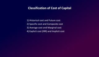 Classification of Cost of Capital
1) Historical cost and Future cost
2) Specific cost and Composite cost
3) Average cost and Marginal cost
4) Explicit cost (IRR) and Implicit cost
 