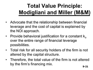 9-219-21
Total Value Principle:
Modigliani and Miller (M&M)
• Advocate that the relationship between financial
leverage and the cost of capital is explained by
the NOI approach.
• Provide behavioral justification for a constant ko
over the entire range of financial leverage
possibilities.
• Total risk for all security holders of the firm is not
altered by the capital structure.
• Therefore, the total value of the firm is not altered
by the firm’s financing mix.
 