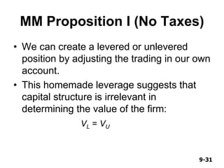 9-319-31
MM Proposition I (No Taxes)
• We can create a levered or unlevered
position by adjusting the trading in our own
account.
• This homemade leverage suggests that
capital structure is irrelevant in
determining the value of the firm:
VL = VU
 