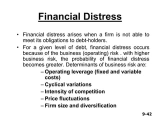 9-429-42
Financial Distress
• Financial distress arises when a firm is not able to
meet its obligations to debt-holders.
• For a given level of debt, financial distress occurs
because of the business (operating) risk . with higher
business risk, the probability of financial distress
becomes greater. Determinants of business risk are:
– Operating leverage (fixed and variable
costs)
– Cyclical variations
– Intensity of competition
– Price fluctuations
– Firm size and diversification
 