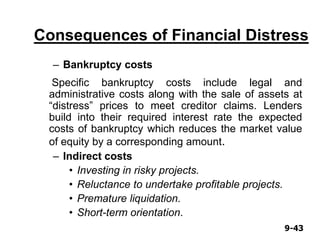 9-439-43
Consequences of Financial Distress
– Bankruptcy costs
Specific bankruptcy costs include legal and
administrative costs along with the sale of assets at
“distress” prices to meet creditor claims. Lenders
build into their required interest rate the expected
costs of bankruptcy which reduces the market value
of equity by a corresponding amount.
– Indirect costs
• Investing in risky projects.
• Reluctance to undertake profitable projects.
• Premature liquidation.
• Short-term orientation.
 