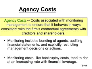9-449-44
Agency Costs
• Monitoring includes bonding of agents, auditing
financial statements, and explicitly restricting
management decisions or actions.
• Monitoring costs, like bankruptcy costs, tend to rise
at an increasing rate with financial leverage.
Agency Costs -- Costs associated with monitoring
management to ensure that it behaves in ways
consistent with the firm’s contractual agreements with
creditors and shareholders.
 