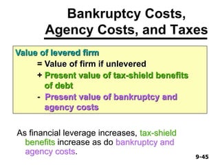 9-459-45
Bankruptcy Costs,
Agency Costs, and Taxes
As financial leverage increases, tax-shield
benefits increase as do bankruptcy and
agency costs.
Value of levered firm
= Value of firm if unlevered
+ Present value of tax-shield benefits
of debt
- Present value of bankruptcy and
agency costs
 