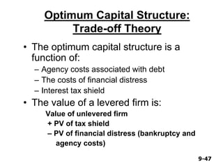 9-479-47
Optimum Capital Structure:
Trade-off Theory
• The optimum capital structure is a
function of:
– Agency costs associated with debt
– The costs of financial distress
– Interest tax shield
• The value of a levered firm is:
Value of unlevered firm
+ PV of tax shield
– PV of financial distress (bankruptcy and
agency costs)
 