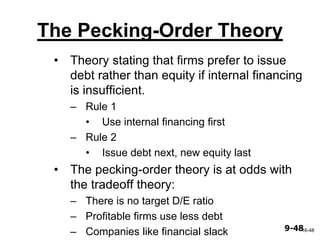 9-489-48
The Pecking-Order Theory
• Theory stating that firms prefer to issue
debt rather than equity if internal financing
is insufficient.
– Rule 1
• Use internal financing first
– Rule 2
• Issue debt next, new equity last
• The pecking-order theory is at odds with
the tradeoff theory:
– There is no target D/E ratio
– Profitable firms use less debt
– Companies like financial slack 16-48
 