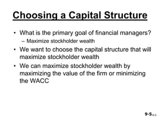 9-59-5
Choosing a Capital Structure
• What is the primary goal of financial managers?
– Maximize stockholder wealth
• We want to choose the capital structure that will
maximize stockholder wealth
• We can maximize stockholder wealth by
maximizing the value of the firm or minimizing
the WACC
16-5
 
