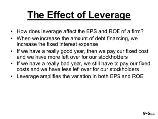 9-69-6
The Effect of Leverage
• How does leverage affect the EPS and ROE of a firm?
• When we increase the amount of debt financing, we
increase the fixed interest expense
• If we have a really good year, then we pay our fixed cost
and we have more left over for our stockholders
• If we have a really bad year, we still have to pay our fixed
costs and we have less left over for our stockholders
• Leverage amplifies the variation in both EPS and ROE
16-6
 