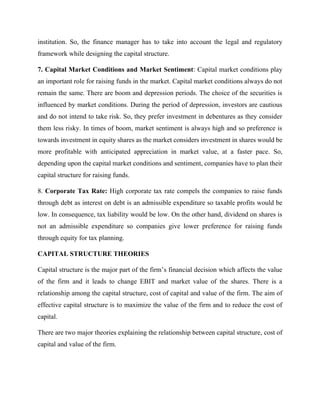 institution. So, the finance manager has to take into account the legal and regulatory
framework while designing the capital structure.
7. Capital Market Conditions and Market Sentiment: Capital market conditions play
an important role for raising funds in the market. Capital market conditions always do not
remain the same. There are boom and depression periods. The choice of the securities is
influenced by market conditions. During the period of depression, investors are cautious
and do not intend to take risk. So, they prefer investment in debentures as they consider
them less risky. In times of boom, market sentiment is always high and so preference is
towards investment in equity shares as the market considers investment in shares would be
more profitable with anticipated appreciation in market value, at a faster pace. So,
depending upon the capital market conditions and sentiment, companies have to plan their
capital structure for raising funds.
8. Corporate Tax Rate: High corporate tax rate compels the companies to raise funds
through debt as interest on debt is an admissible expenditure so taxable profits would be
low. In consequence, tax liability would be low. On the other hand, dividend on shares is
not an admissible expenditure so companies give lower preference for raising funds
through equity for tax planning.
CAPITAL STRUCTURE THEORIES
Capital structure is the major part of the firm’s financial decision which affects the value
of the firm and it leads to change EBIT and market value of the shares. There is a
relationship among the capital structure, cost of capital and value of the firm. The aim of
effective capital structure is to maximize the value of the firm and to reduce the cost of
capital.
There are two major theories explaining the relationship between capital structure, cost of
capital and value of the firm.
 