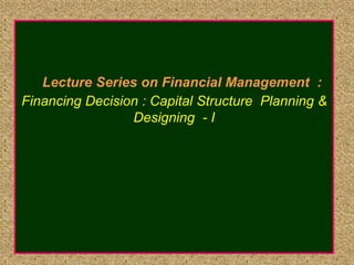 Lecture Series on Financial Management :
Financing Decision : Capital Structure Planning &
Designing - I
 