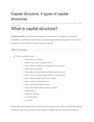 Capital Structure, 4 types of capital
structures
January 2, 2023 sajid 0 Comments Capital Structure, Capital Structure definition, How to choose the proper capital structure
for your business
What is capital structure?
Capital structure is one of the most important determinants of a company’s success and
profitability. It defines how much money is raised through debt financing and how much of the
company’s overall capital comes from equity investments.
Table of Contents
● What is capital structure?
○ Capital Structure definition
○ What are the 4 types of capital structures
○ How to choose the right mix of financing for your business
○ Capital structure example
○ Advantages and disadvantages of different capital structures
○ How to choose the proper capital structure for your business
○ How to find the capital structure of a company
○ How to analyze the capital structure
○ How to calculate the capital structure
○ How capital structure affects business valuation
○ Capital structure
○ Mezzanine financing
○ Convertible bonds
○ Conclusion
It also affects the amount of risk associated with a business and its ability to handle financial ups
and downs. This article will discuss the definition of capital structure, the different types of
 