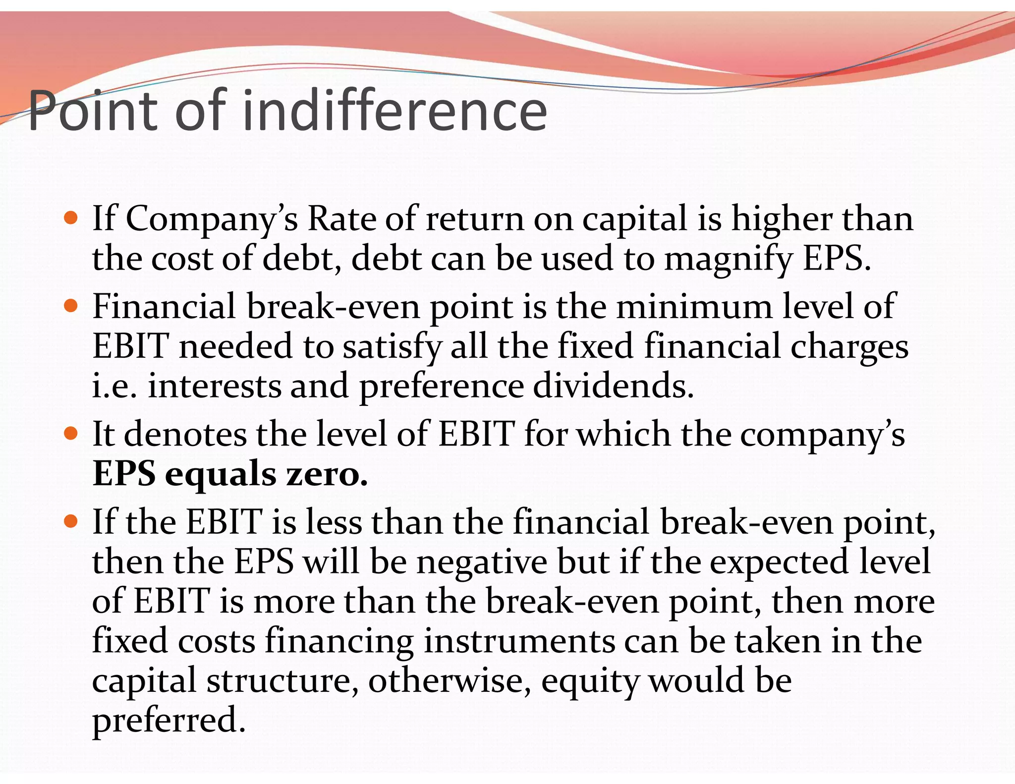 Point of indifference
 If Company’s Rate of return on capital is higher than
the cost of debt, debt can be used to magnify EPS.
 Financial break-even point is the minimum level of
EBIT needed to satisfy all the fixed financial charges
i.e. interests and preference dividends.
 It denotes the level of EBIT for which the company’s
EPS equals zero.
 If the EBIT is less than the financial break-even point,
then the EPS will be negative but if the expected level
of EBIT is more than the break-even point, then more
fixed costs financing instruments can be taken in the
capital structure, otherwise, equity would be
preferred.
 
