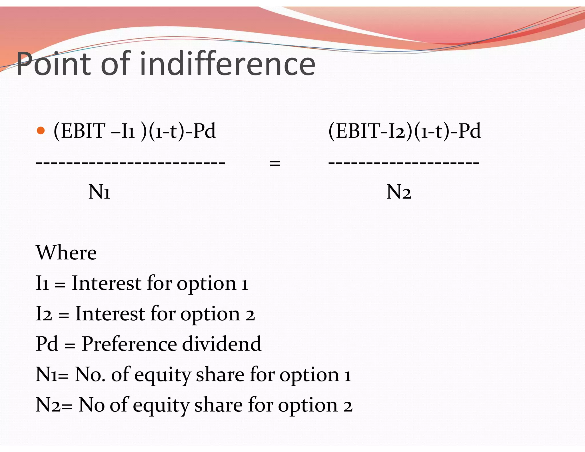 Point of indifference
 (EBIT –I1 )(1-t)-Pd (EBIT-I2)(1-t)-Pd
------------------------- = --------------------
N1 N2
Where
I1 = Interest for option 1
I2 = Interest for option 2
Pd = Preference dividend
N1= No. of equity share for option 1
N2= No of equity share for option 2
 