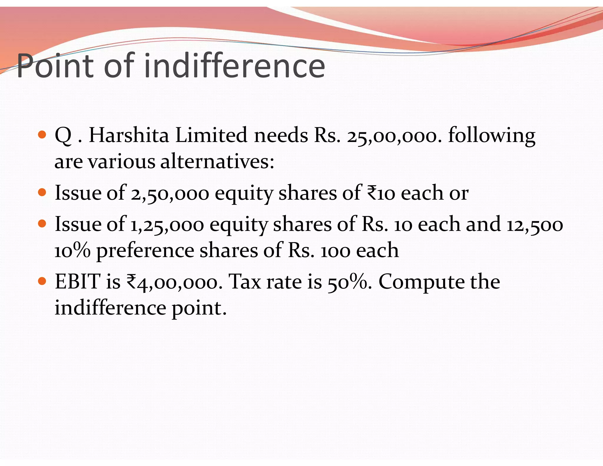 Point of indifference
 Q . Harshita Limited needs Rs. 25,00,000. following
are various alternatives:
 Issue of 2,50,000 equity shares of ₹10 each or
 Issue of 1,25,000 equity shares of Rs. 10 each and 12,500
10% preference shares of Rs. 100 each
 EBIT is ₹4,00,000. Tax rate is 50%. Compute the
indifference point.
 