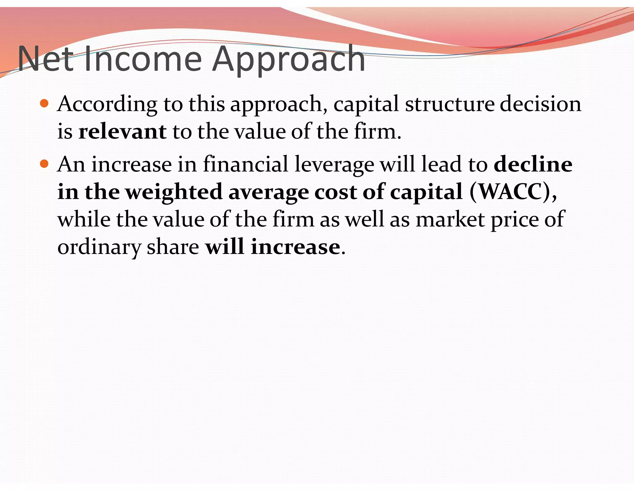 Net Income Approach
 According to this approach, capital structure decision
is relevant to the value of the firm.
 An increase in financial leverage will lead to decline
in the weighted average cost of capital (WACC),
while the value of the firm as well as market price of
ordinary share will increase.
 