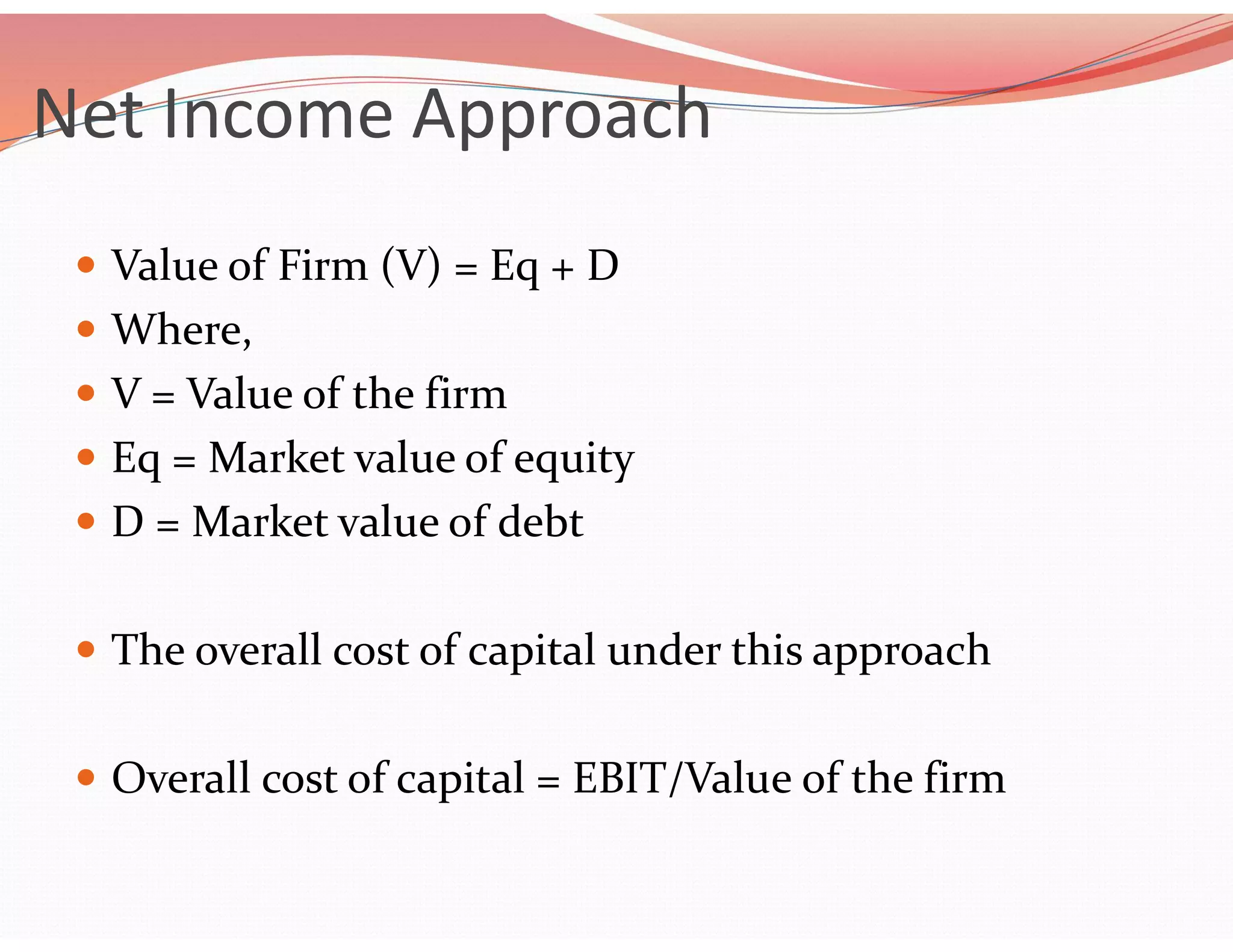Net Income Approach
 Value of Firm (V) = Eq + D
 Where,
 V = Value of the firm
 Eq = Market value of equity
 D = Market value of debt
 The overall cost of capital under this approach
 Overall cost of capital = EBIT/Value of the firm
 