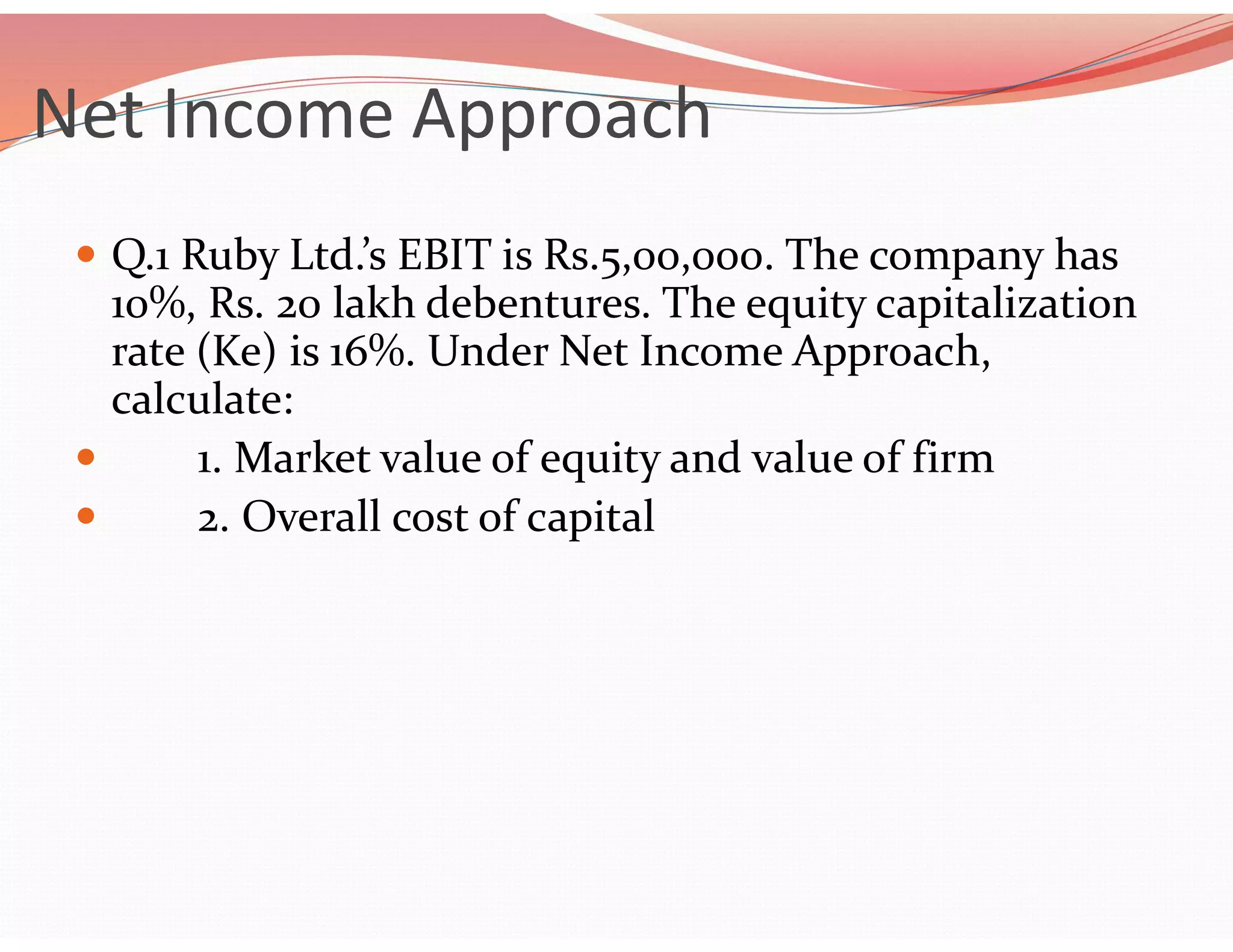 Net Income Approach
 Q.1 Ruby Ltd.’s EBIT is Rs.5,00,000. The company has
10%, Rs. 20 lakh debentures. The equity capitalization
rate (Ke) is 16%. Under Net Income Approach,
calculate:
 1. Market value of equity and value of firm
 2. Overall cost of capital
 