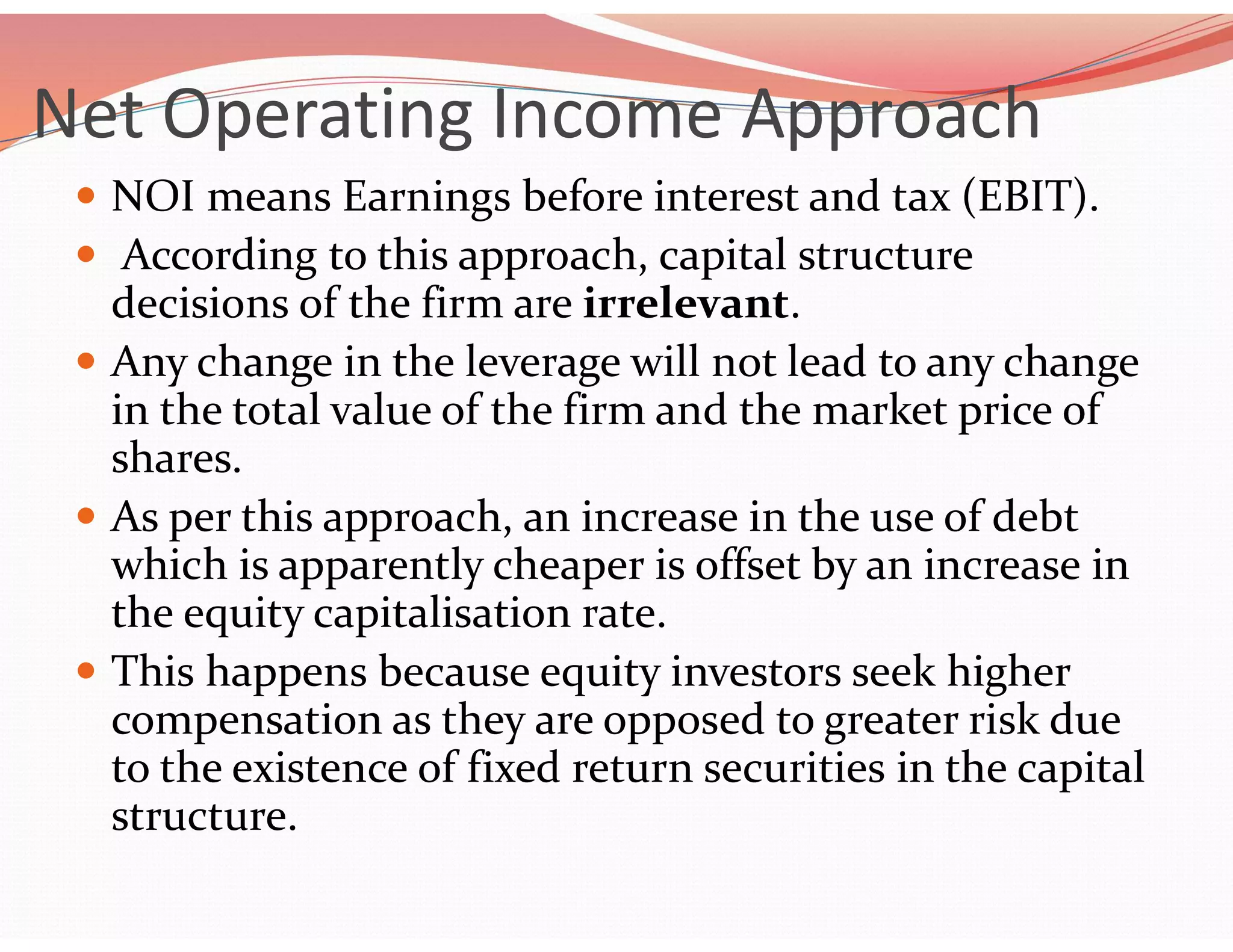 Net Operating Income Approach
 NOI means Earnings before interest and tax (EBIT).
 According to this approach, capital structure
decisions of the firm are irrelevant.
 Any change in the leverage will not lead to any change
in the total value of the firm and the market price of
shares.
 As per this approach, an increase in the use of debt
which is apparently cheaper is offset by an increase in
the equity capitalisation rate.
 This happens because equity investors seek higher
compensation as they are opposed to greater risk due
to the existence of fixed return securities in the capital
structure.
 