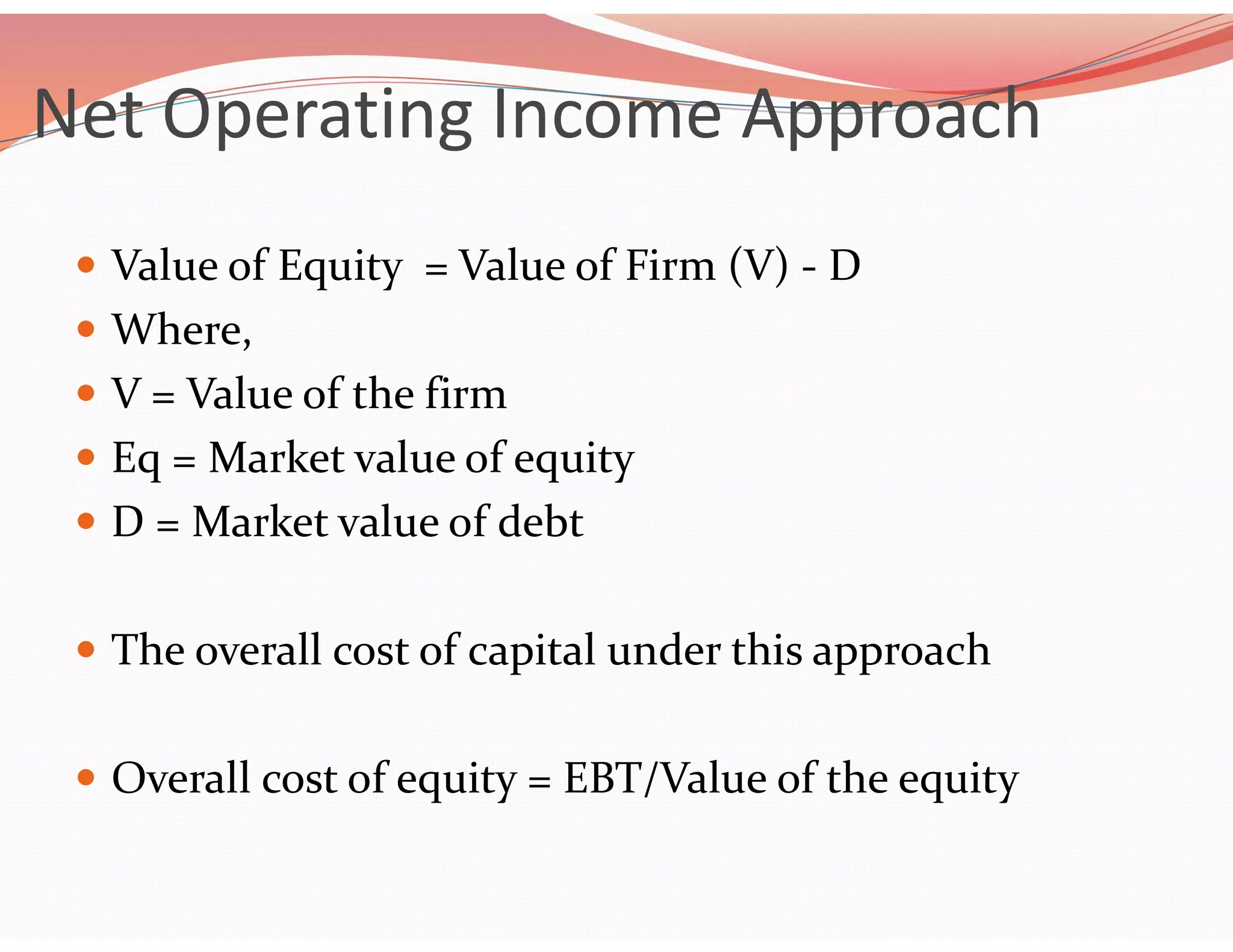 Net Operating Income Approach
 Value of Equity = Value of Firm (V) - D
 Where,
 V = Value of the firm
 Eq = Market value of equity
 D = Market value of debt
 The overall cost of capital under this approach
 Overall cost of equity = EBT/Value of the equity
 