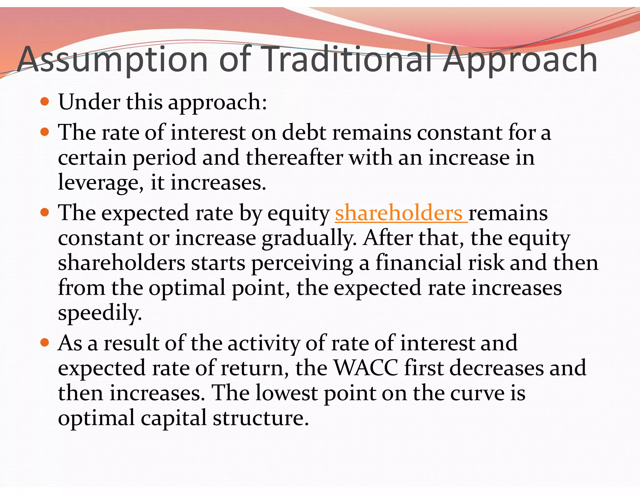 Assumption of Traditional Approach
 Under this approach:
 The rate of interest on debt remains constant for a
certain period and thereafter with an increase in
leverage, it increases.
 The expected rate by equity shareholders remains
constant or increase gradually. After that, the equity
shareholders starts perceiving a financial risk and then
from the optimal point, the expected rate increases
speedily.
 As a result of the activity of rate of interest and
expected rate of return, the WACC first decreases and
then increases. The lowest point on the curve is
optimal capital structure.
 